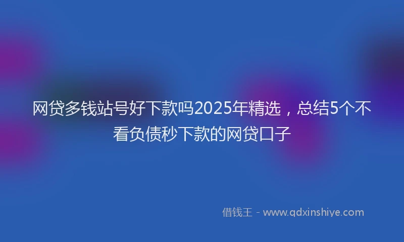 网贷多钱站号好下款吗2025年精选，总结5个不看负债秒下款的网贷口子