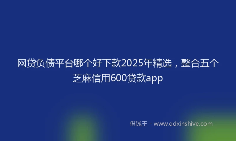 网贷负债平台哪个好下款2025年精选，整合五个芝麻信用600贷款app
