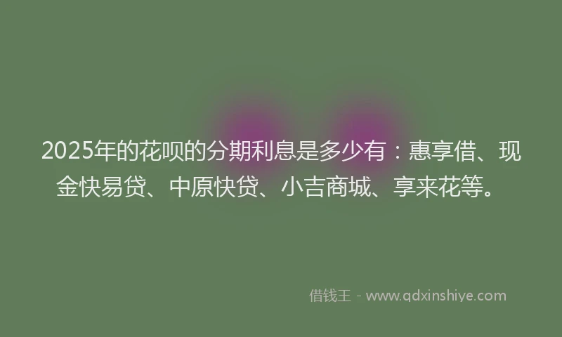 2025年的花呗的分期利息是多少有：惠享借、现金快易贷、中原快贷、小吉商城、享来花等。