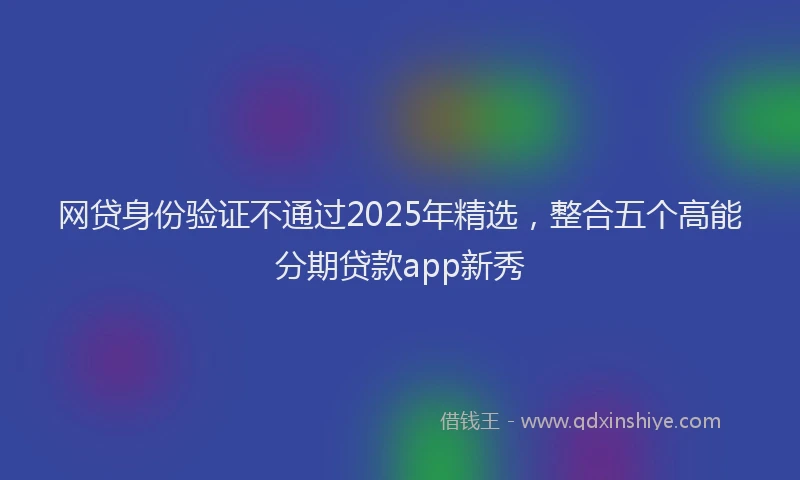 网贷身份验证不通过2025年精选，整合五个高能分期贷款app新秀