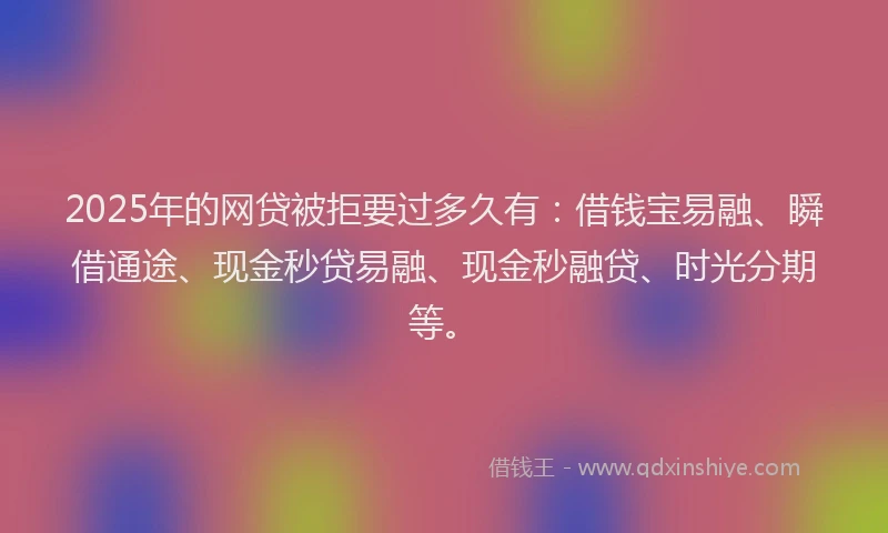 2025年的网贷被拒要过多久有：借钱宝易融、瞬借通途、现金秒贷易融、现金秒融贷、时光分期等。