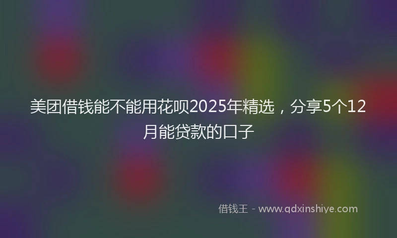 美团借钱能不能用花呗2025年精选，分享5个12月能贷款的口子