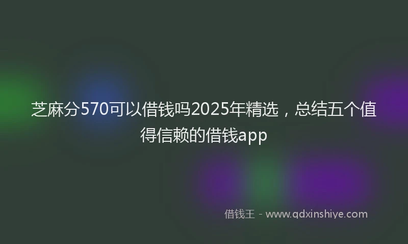 芝麻分570可以借钱吗2025年精选，总结五个值得信赖的借钱app