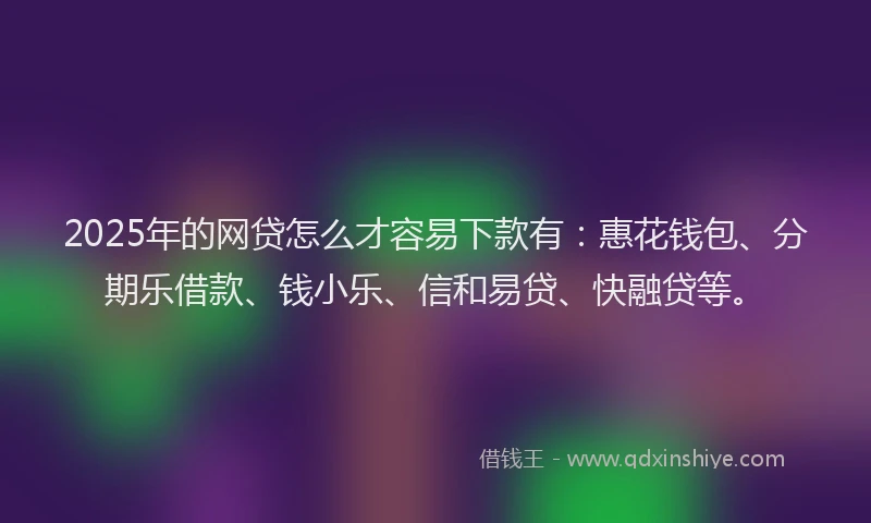2025年的网贷怎么才容易下款有：惠花钱包、分期乐借款、钱小乐、信和易贷、快融贷等。