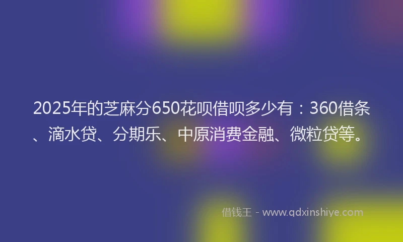 2025年的芝麻分650花呗借呗多少有：360借条、滴水贷、分期乐、中原消费金融、微粒贷等。