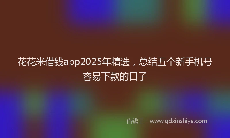 花花米借钱app2025年精选，总结五个新手机号容易下款的口子