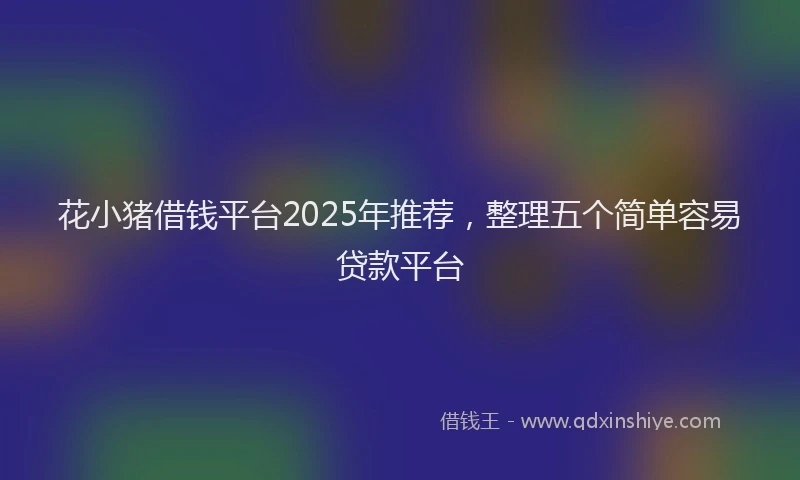 花小猪借钱平台2025年推荐，整理五个简单容易贷款平台