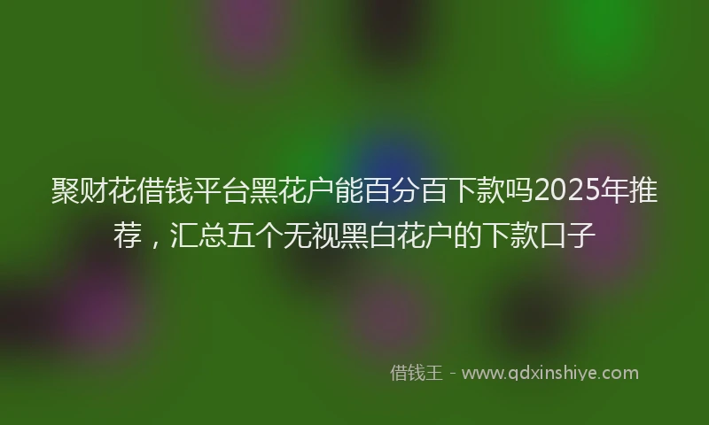 聚财花借钱平台黑花户能百分百下款吗2025年推荐，汇总五个无视黑白花户的下款口子