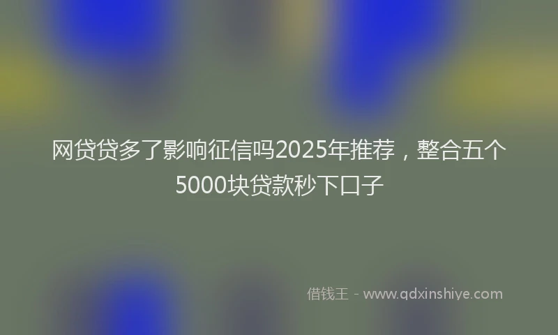 网贷贷多了影响征信吗2025年推荐，整合五个5000块贷款秒下口子