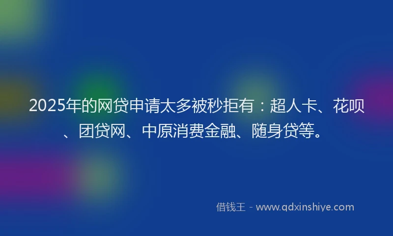 2025年的网贷申请太多被秒拒有：超人卡、花呗、团贷网、中原消费金融、随身贷等。