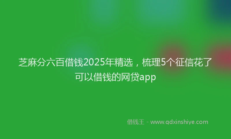 芝麻分六百借钱2025年精选，梳理5个征信花了可以借钱的网贷app