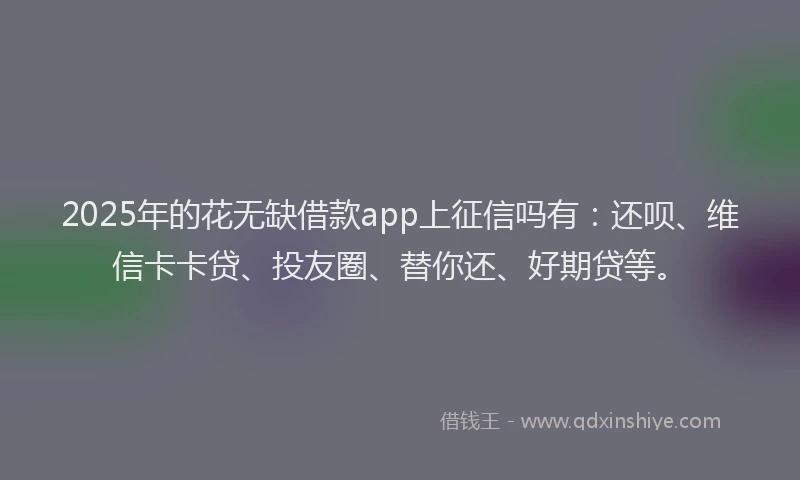 2025年的花无缺借款app上征信吗有：还呗、维信卡卡贷、投友圈、替你还、好期贷等。