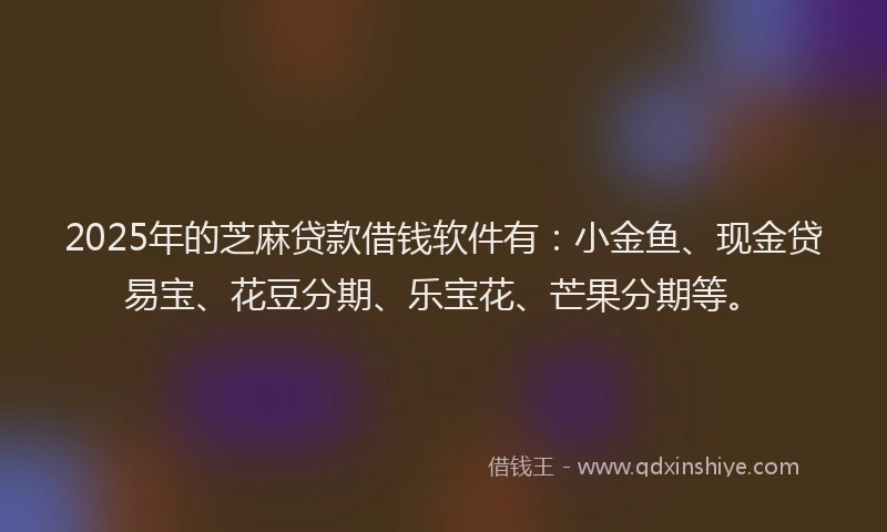 2025年的芝麻贷款借钱软件有：小金鱼、现金贷易宝、花豆分期、乐宝花、芒果分期等。