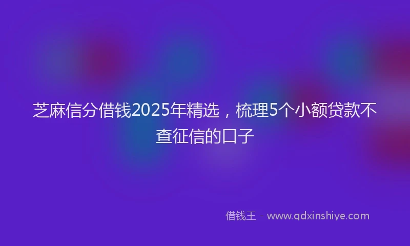 芝麻信分借钱2025年精选，梳理5个小额贷款不查征信的口子