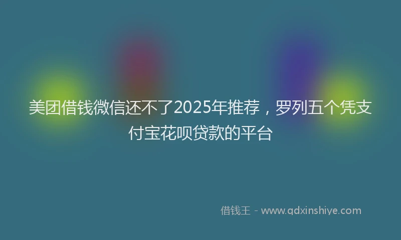 美团借钱微信还不了2025年推荐，罗列五个凭支付宝花呗贷款的平台