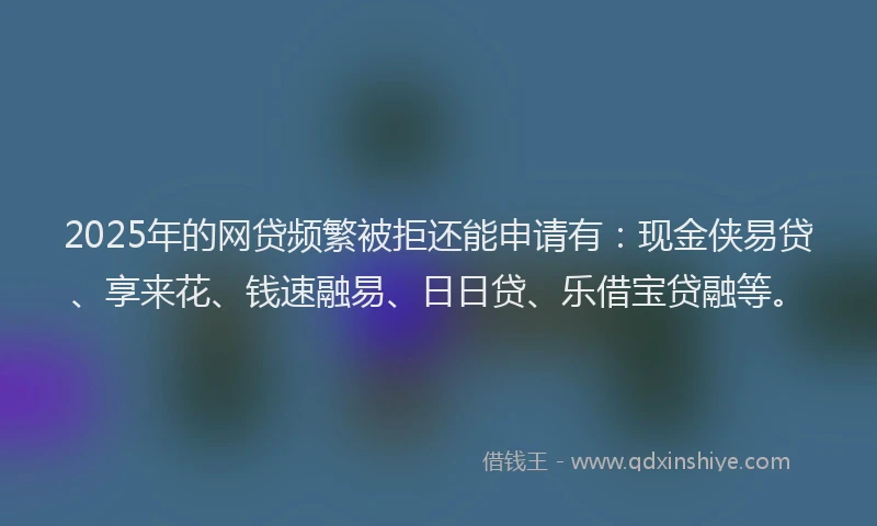 2025年的网贷频繁被拒还能申请有：现金侠易贷、享来花、钱速融易、日日贷、乐借宝贷融等。