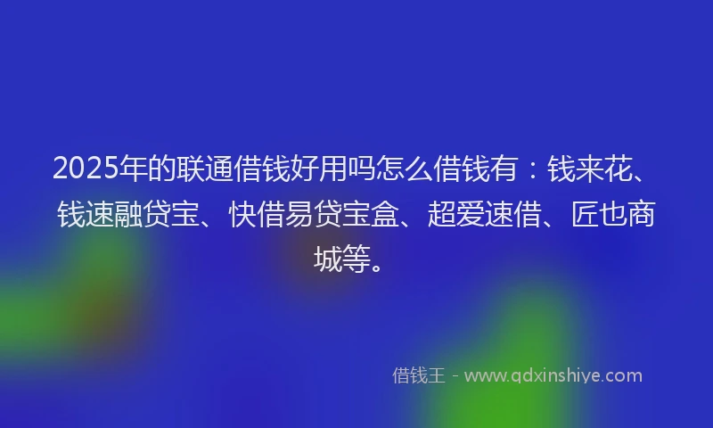 2025年的联通借钱好用吗怎么借钱有：钱来花、钱速融贷宝、快借易贷宝盒、超爱速借、匠也商城等。
