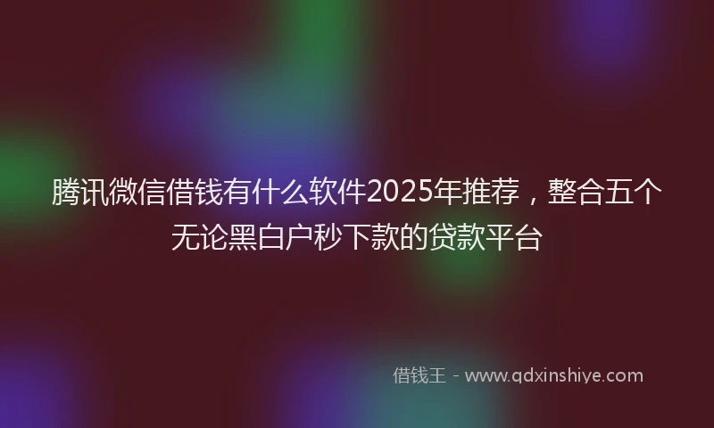 腾讯微信借钱有什么软件2025年推荐，整合五个无论黑白户秒下款的贷款平台