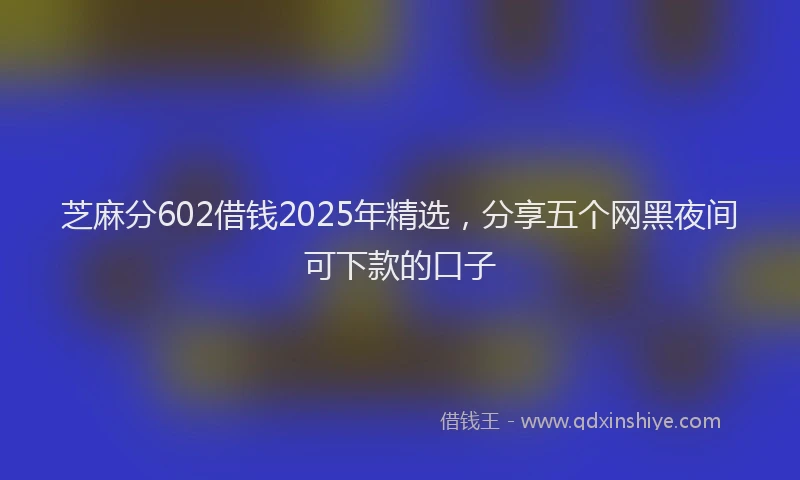芝麻分602借钱2025年精选，分享五个网黑夜间可下款的口子