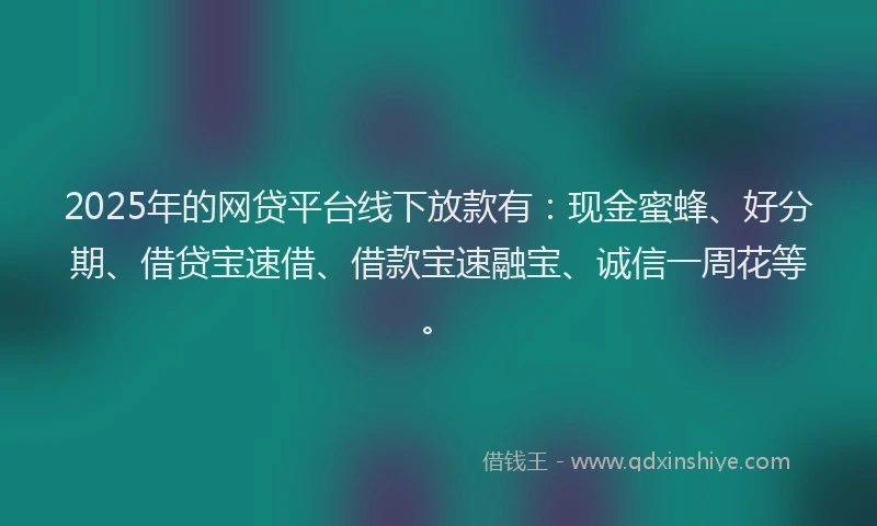2025年的网贷平台线下放款有：现金蜜蜂、好分期、借贷宝速借、借款宝速融宝、诚信一周花等。