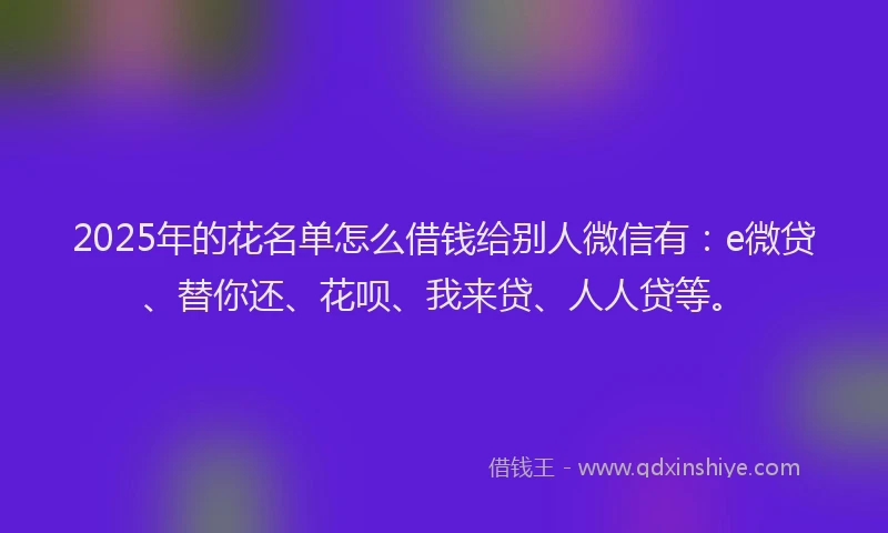 2025年的花名单怎么借钱给别人微信有：e微贷、替你还、花呗、我来贷、人人贷等。