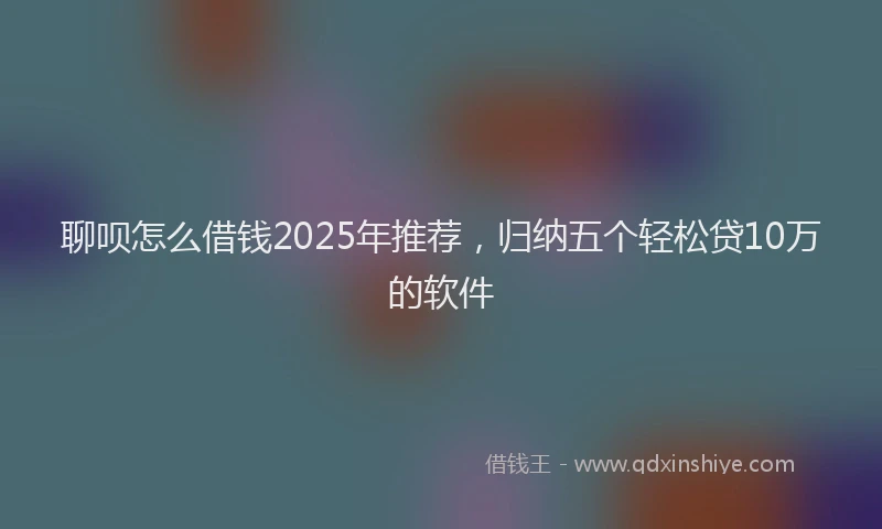聊呗怎么借钱2025年推荐，归纳五个轻松贷10万的软件