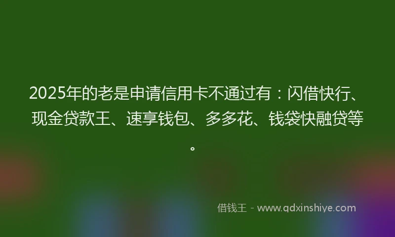 2025年的老是申请信用卡不通过有：闪借快行、现金贷款王、速享钱包、多多花、钱袋快融贷等。
