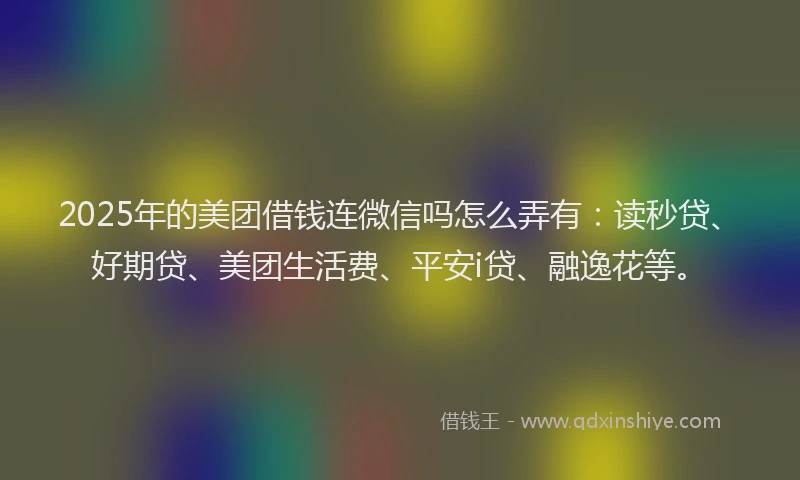 2025年的美团借钱连微信吗怎么弄有：读秒贷、好期贷、美团生活费、平安i贷、融逸花等。