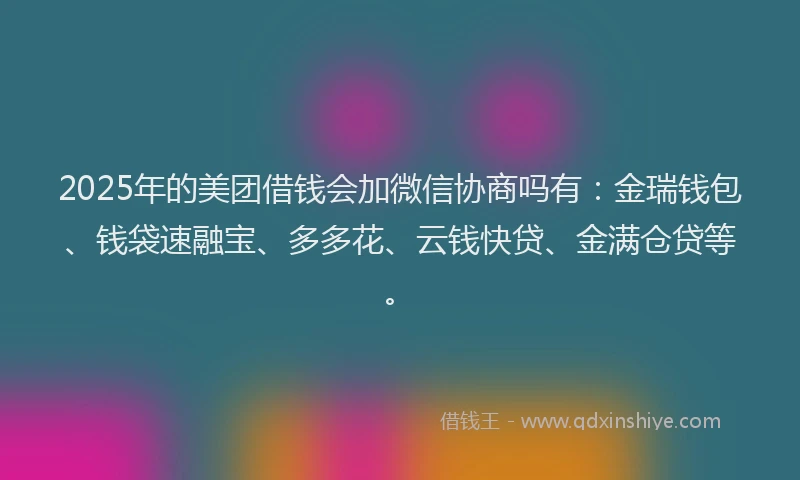 2025年的美团借钱会加微信协商吗有：金瑞钱包、钱袋速融宝、多多花、云钱快贷、金满仓贷等。
