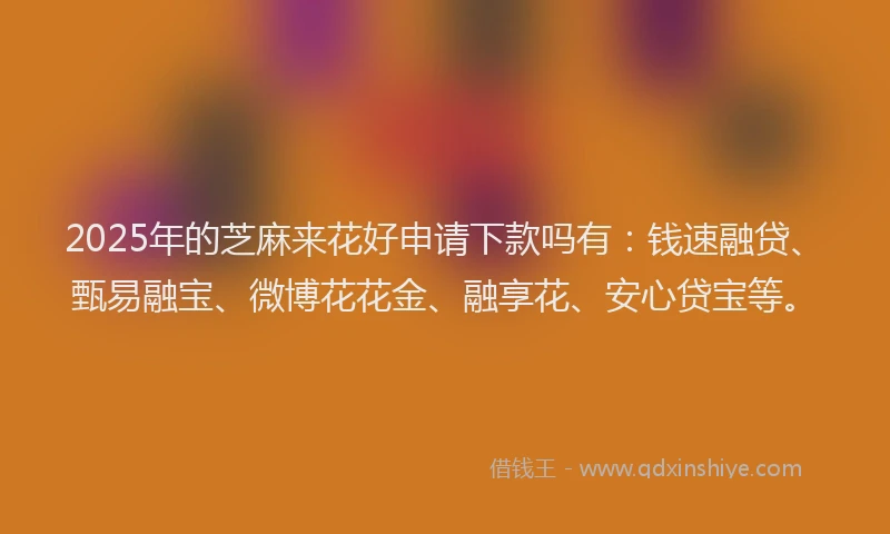 2025年的芝麻来花好申请下款吗有：钱速融贷、甄易融宝、微博花花金、融享花、安心贷宝等。