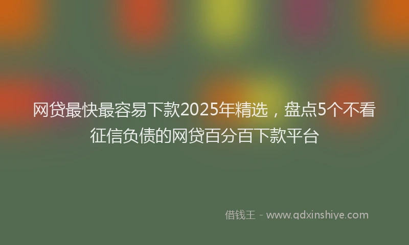 网贷最快最容易下款2025年精选，盘点5个不看征信负债的网贷百分百下款平台