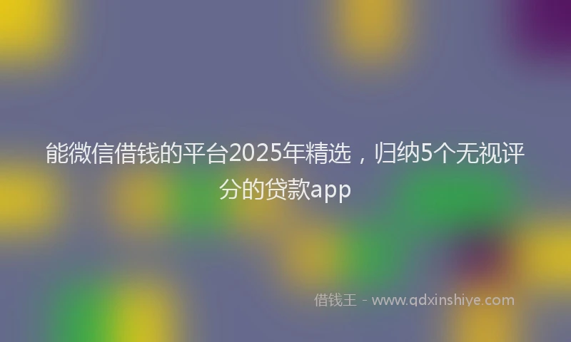 能微信借钱的平台2025年精选，归纳5个无视评分的贷款app