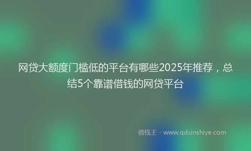 网贷大额度门槛低的平台有哪些2025年推荐，总结5个靠谱借钱的网贷平台