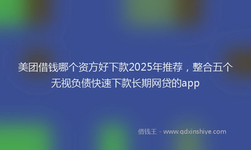 美团借钱哪个资方好下款2025年推荐，整合五个无视负债快速下款长期网贷的app