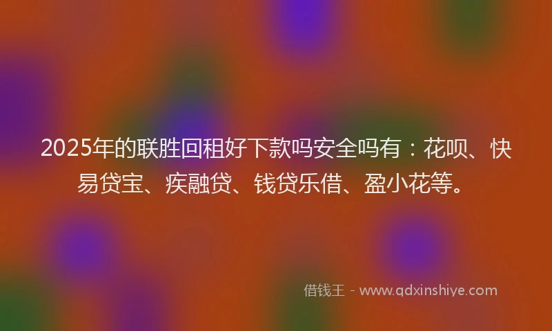 2025年的联胜回租好下款吗安全吗有：花呗、快易贷宝、疾融贷、钱贷乐借、盈小花等。