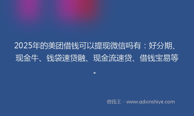 2025年的美团借钱可以提现微信吗有：好分期、现金牛、钱袋速贷融、现金流速贷、借钱宝易等。