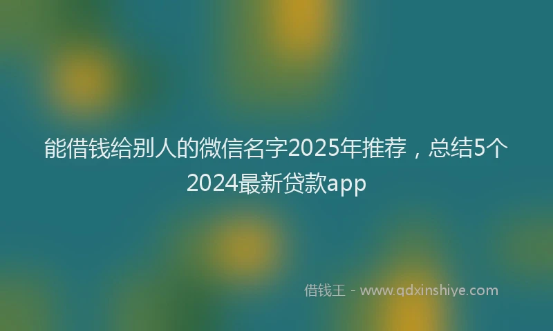 能借钱给别人的微信名字2025年推荐，总结5个2024最新贷款app