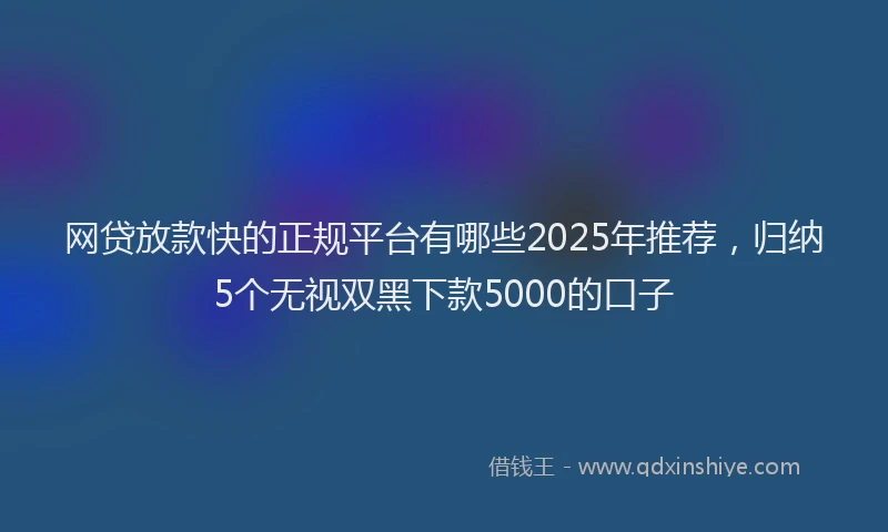 网贷放款快的正规平台有哪些2025年推荐，归纳5个无视双黑下款5000的口子