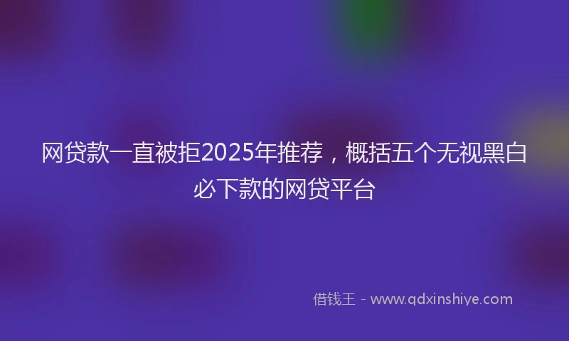 网贷款一直被拒2025年推荐，概括五个无视黑白必下款的网贷平台