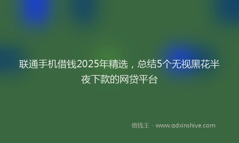 联通手机借钱2025年精选，总结5个无视黑花半夜下款的网贷平台