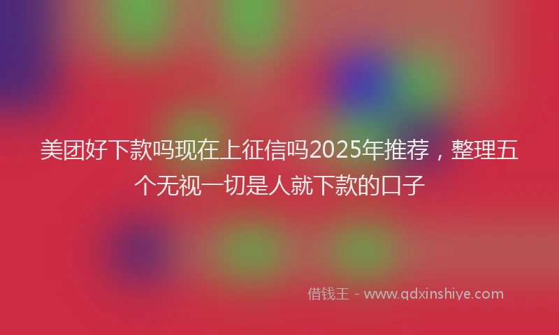 美团好下款吗现在上征信吗2025年推荐，整理五个无视一切是人就下款的口子