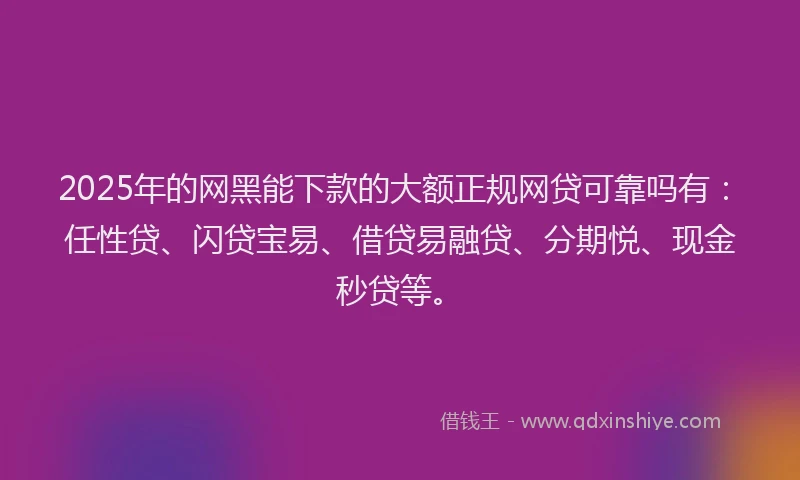 2025年的网黑能下款的大额正规网贷可靠吗有：任性贷、闪贷宝易、借贷易融贷、分期悦、现金秒贷等。