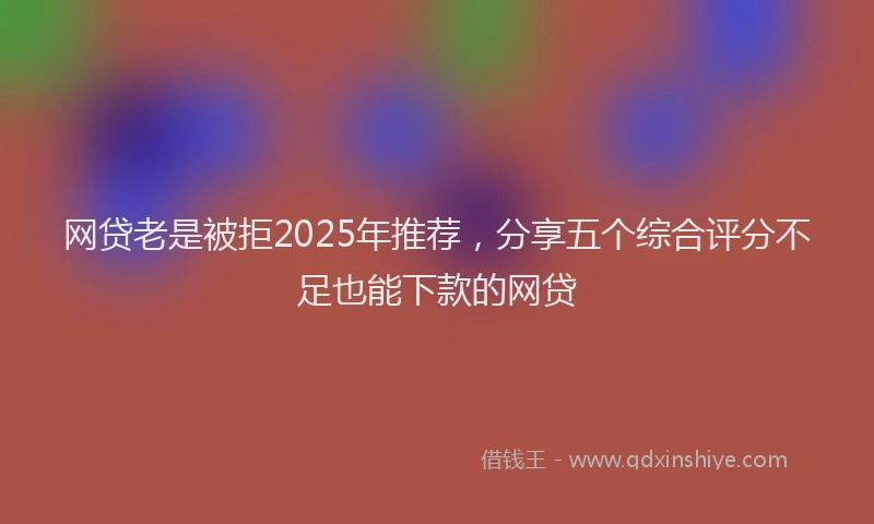 网贷老是被拒2025年推荐，分享五个综合评分不足也能下款的网贷
