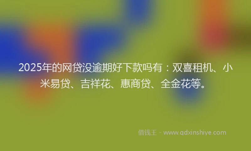 2025年的网贷没逾期好下款吗有：双喜租机、小米易贷、吉祥花、惠商贷、全金花等。