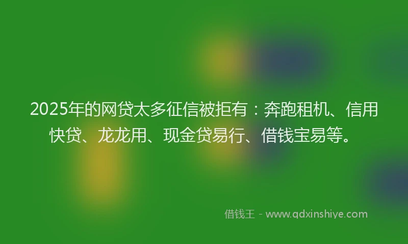 2025年的网贷太多征信被拒有：奔跑租机、信用快贷、龙龙用、现金贷易行、借钱宝易等。