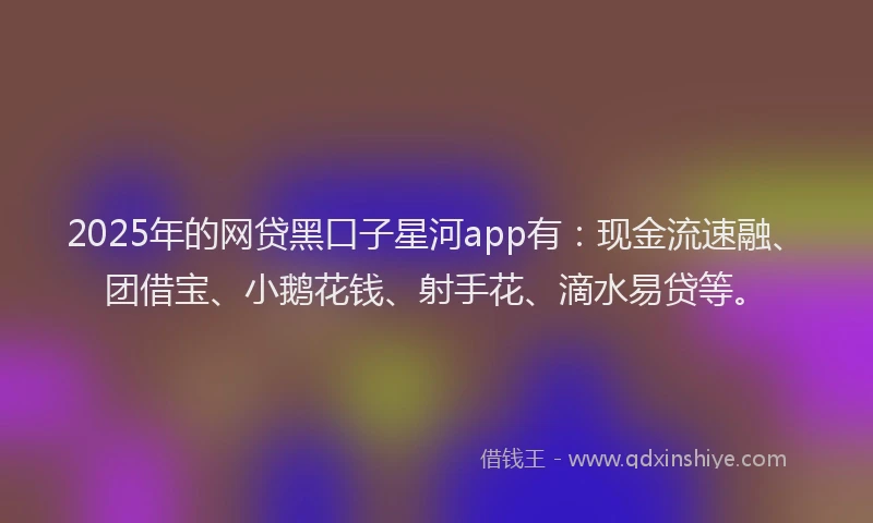 2025年的网贷黑口子星河app有：现金流速融、团借宝、小鹅花钱、射手花、滴水易贷等。