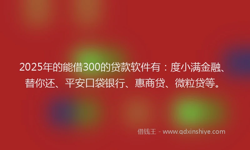 2025年的能借300的贷款软件有：度小满金融、替你还、平安口袋银行、惠商贷、微粒贷等。
