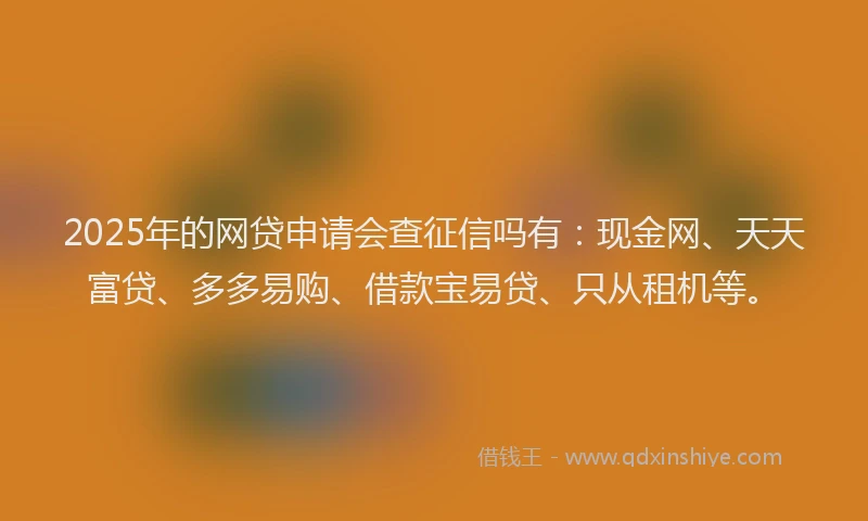 2025年的网贷申请会查征信吗有：现金网、天天富贷、多多易购、借款宝易贷、只从租机等。