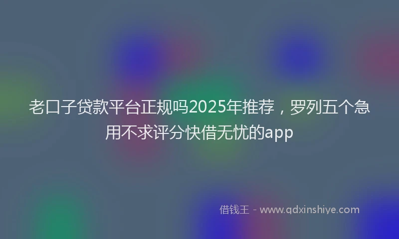 老口子贷款平台正规吗2025年推荐，罗列五个急用不求评分快借无忧的app