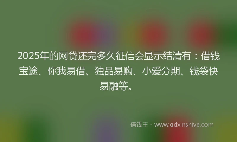 2025年的网贷还完多久征信会显示结清有：借钱宝途、你我易借、独品易购、小爱分期、钱袋快易融等。